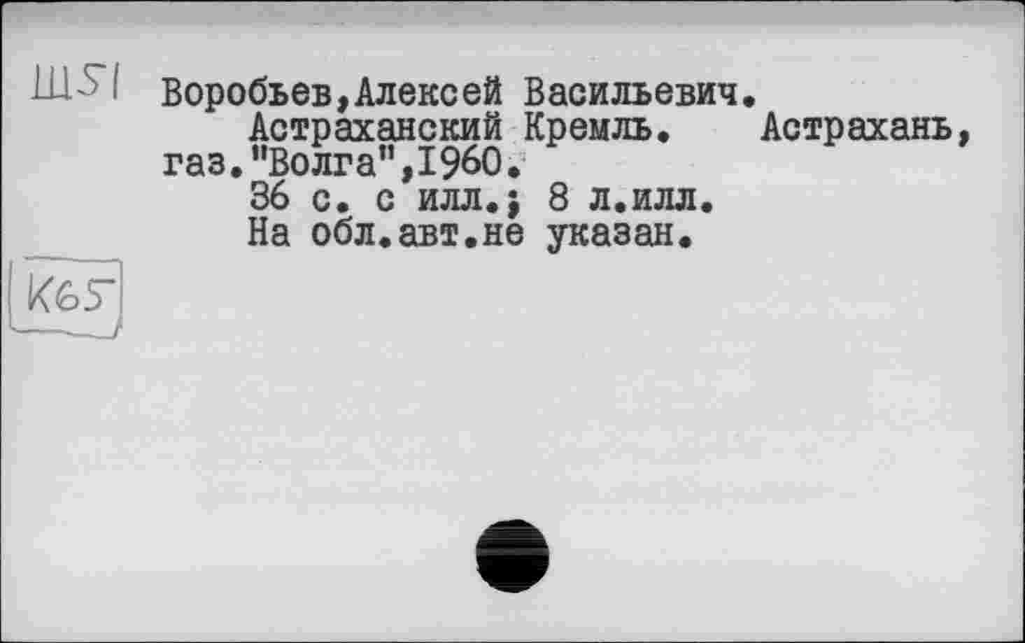 ﻿Воробьев,Алексей Васильевич Астраханский Кремль.
газ."Волга”,I960.
36 с. с илл.; 8 л.илл.
На обл.авт.не указан.
Астрахань